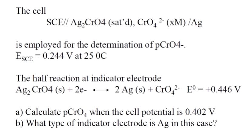 The cell
SCE// Ag,CrO4 (sat’d), CrO, 2- (xM) /Ag
is employed for the determination of pCrO4-.
ESCE = 0.244 V at 25 0C
The half reaction at indicator electrode
Ag, CrO4 (s) + 2e- -
2 Ag (s) + CrO,²- E°= +0.446 V
a) Calculate pCrO4 when the cell potential is 0.402 V
b) What type of indicator electrode is Ag in this case?
