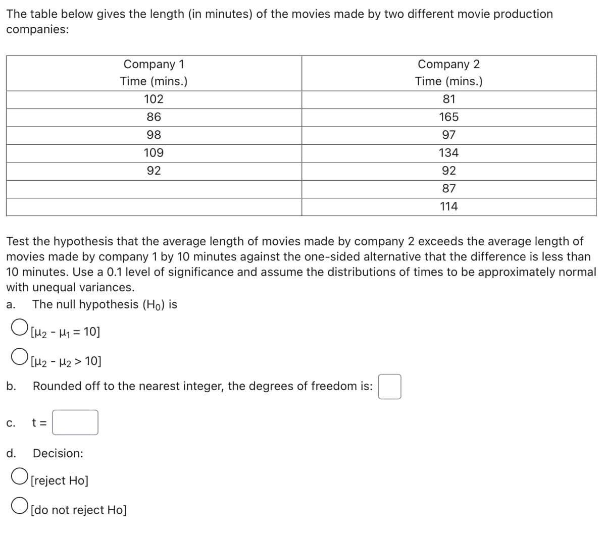 The table below gives the length (in minutes) of the movies made by two different movie production
companies:
Company 1
Time (mins.)
Company 2
Time (mins.)
102
81
86
165
98
97
109
134
92
92
87
114
Test the hypothesis that the average length of movies made by company 2 exceeds the average length of
movies made by company 1 by 10 minutes against the one-sided alternative that the difference is less than
10 minutes. Use a 0.1 level of significance and assume the distributions of times to be approximately normal
with unequal variances.
The null hypothesis (Ho) is
а.
O[H2 - H1 = 10]
2 - H2 > 10]
b.
Rounded off to the nearest integer, the degrees of freedom is:
С.
t =
d.
Decision:
O[reject Ho]
O[do not reject Ho]
