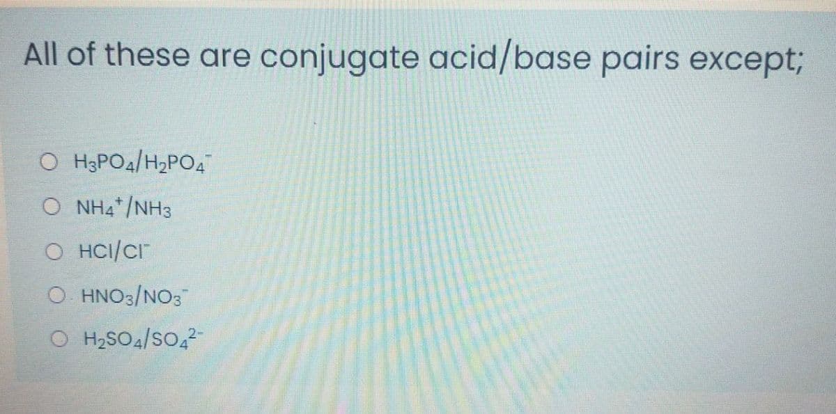 All of these are conjugate acid/base pairs except;
O HạPOa/H2PO4
O NH4*/NH3
O HCI/Cr
O HNO3/NO3
O H2SO4/So,
