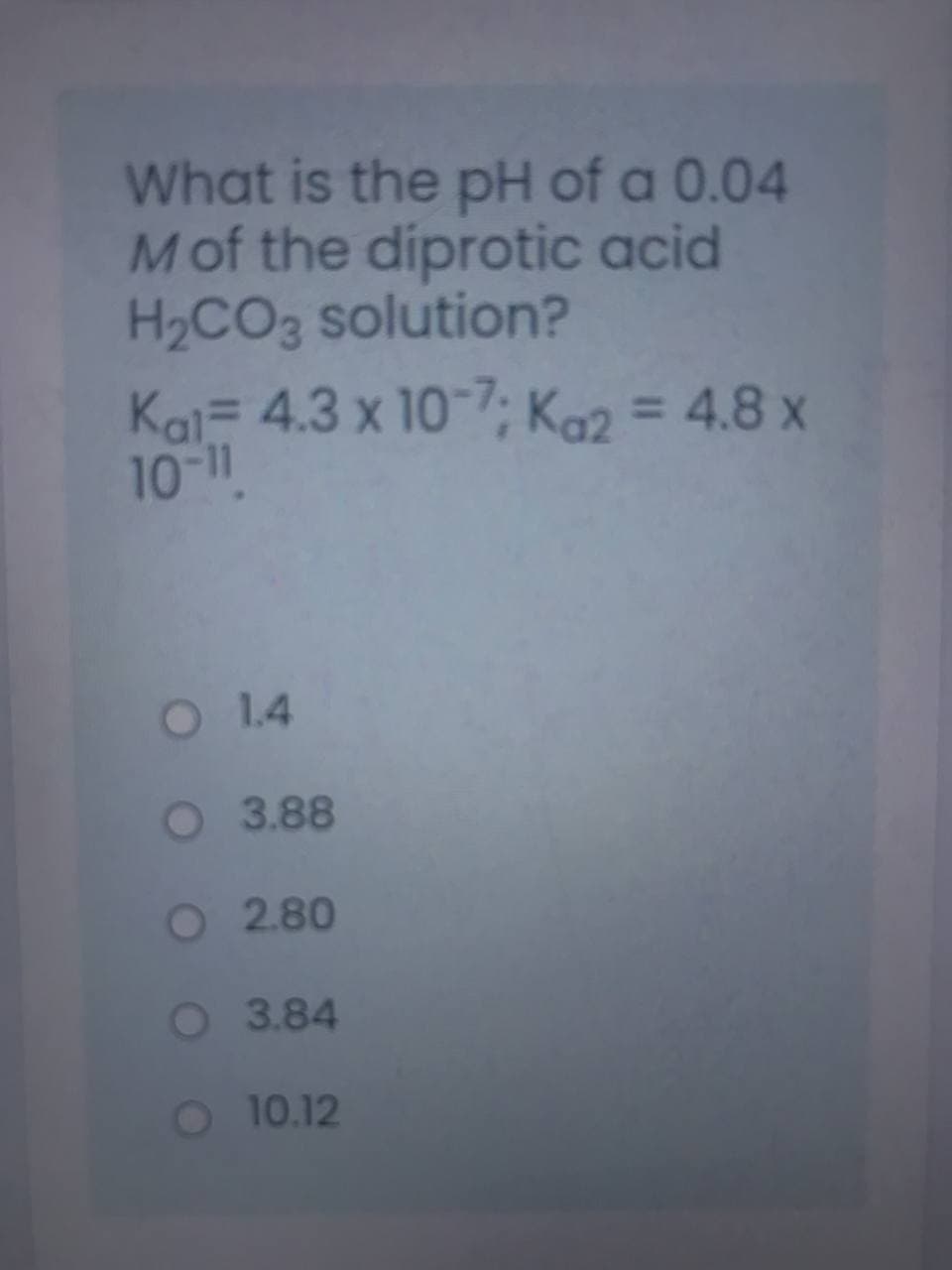 What is the pH of a 0.04
Mof the diprotic acid
H2CO3 solution?
Kai- 4.3 x 10-7; Ka2 = 4.8 x
10-11
O 1.4
O 3.88
O 2.80
O 3.84
O 10.12
