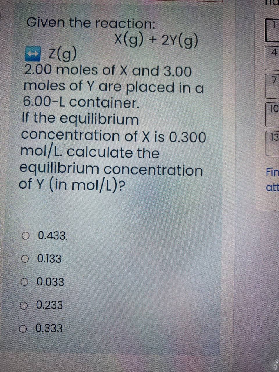 Given the reaction:
X(g) + 2Y(g)
z(g)
2.00 moles of X and 3.00
moles of Y are placed in a
6.00-L container.
7.
10
If the equilibrium
concentration of X is 0.300
mol/L. calculate the
equilibrium concentration
of Y (in mol/L)?
13
Fin
att
O 0.433.
O 0.133
O 0.033
O 0.233
O 0.333
