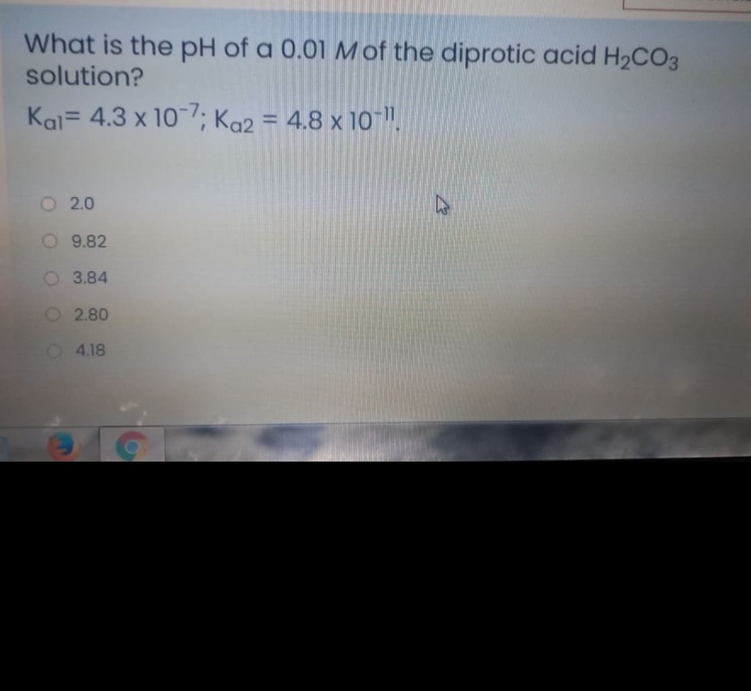 What is the pH of a 0.01 M of the diprotic acid H2CO3
solution?
Kai= 4.3 x 10-7; Ka2 = 4.8 x 10 ".
%3D
2.0
O 9.82
3.84
O2.80
O 4.18
