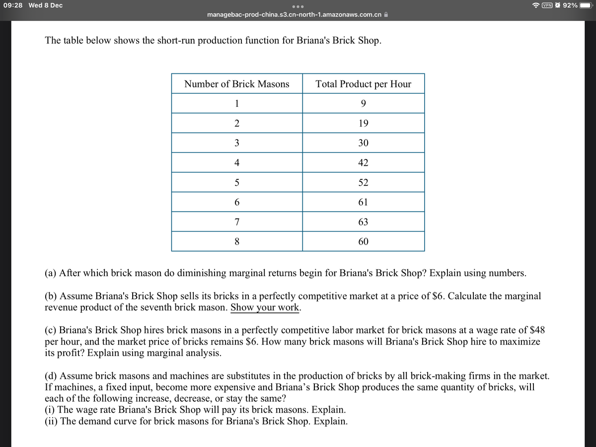09:28 Wed 8 Dec
VPN O 92%
•..
managebac-prod-china.s3.cn-north-1.amazonaws.com.cn A
The table below shows the short-run production function for Briana's Brick Shop.
Number of Brick Masons
Total Product
per Hour
1
9
2
19
30
4
42
52
61
7
63
8
60
(a) After which brick mason do diminishing marginal returns begin for Briana's Brick Shop? Explain using numbers.
(b) Assume Briana's Brick Shop sells its bricks in a perfectly competitive market at a price of $6. Calculate the marginal
revenue product of the seventh brick mason. Show your work.
(c) Briana's Brick Shop hires brick masons in a perfectly competitive labor market for brick masons at a wage rate of $48
per hour, and the market price of bricks remains $6. How many brick masons will Briana's Brick Shop hire to maximize
its profit? Explain using marginal analysis.
(d) Assume brick masons and machines are substitutes in the production of bricks by all brick-making firms in the market.
If machines, a fixed input, become more expensive and Briana’s Brick Shop produces the same quantity of bricks, will
each of the following increase, decrease, or stay the same?
(i) The wage rate Briana's Brick Shop will pay its brick masons. Explain.
(ii) The demand curve for brick masons for Briana's Brick Shop. Explain.
3.
