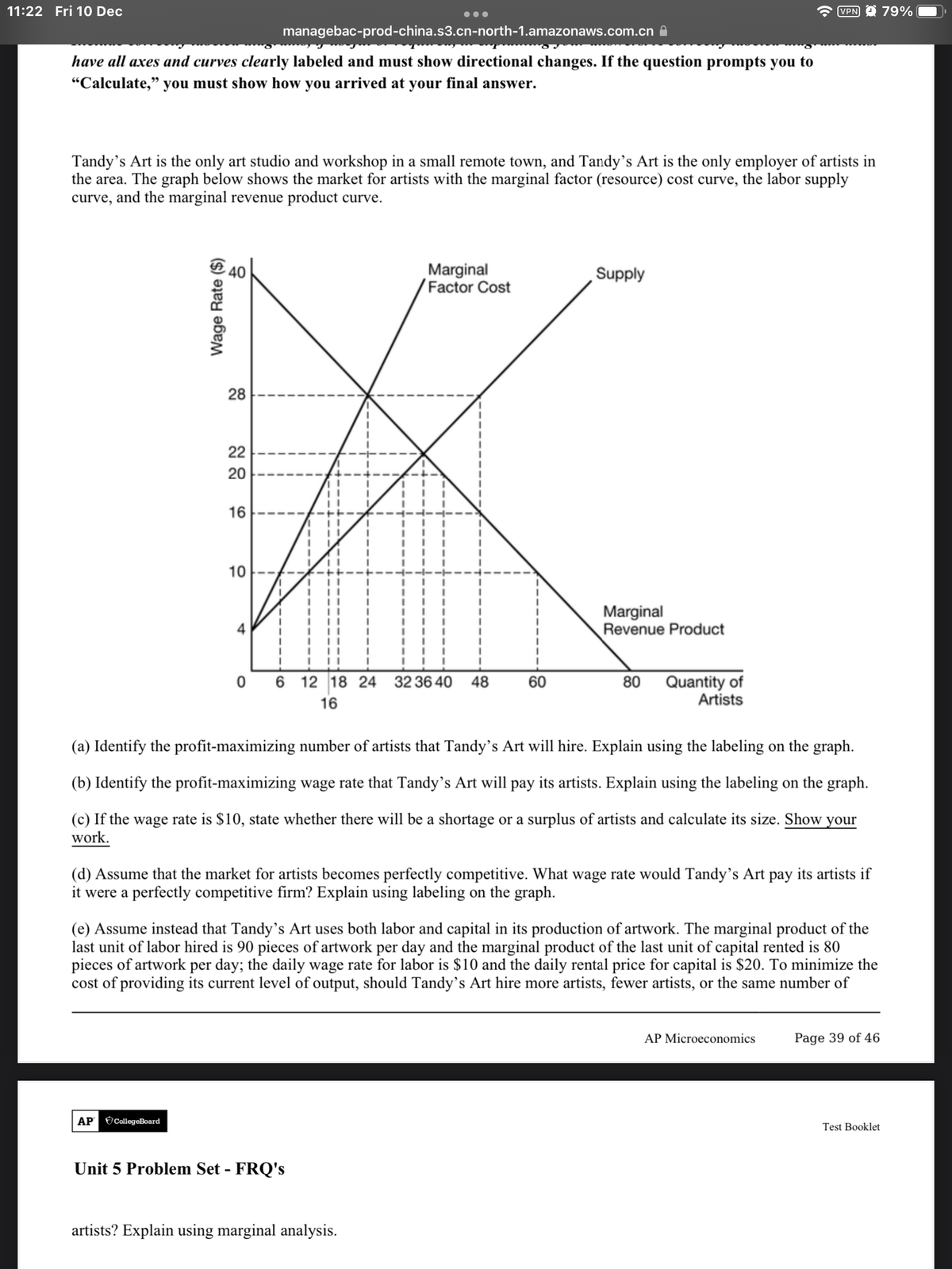 11:22 Fri 10 Dec
VPN 9 79%
managebac-prod-china.s3.cn-north-1.amazonaws.com.cn A
have all axes and curves clearly labeled and must show directional changes. If the question prompts you to
"Calculate," you must show how you arrived at your final answer.
Tandy's Art is the only art studio and workshop in a small remote town, and Tandy's Art is the only employer of artists in
the area. The graph below shows the market for artists with the marginal factor (resource) cost curve, the labor supply
curve, and the marginal revenue product curve.
Marginal
Factor Cost
40
Supply
28
22
20
16
10
Marginal
Revenue Product
0 6 12 18 24 32 36 40
80 Quantity of
Artists
48
60
16
(a) Identify the profit-maximizing number of artists that Tandy's Art will hire. Explain using the labeling on the graph.
(b) Identify the profit-maximizing wage rate that Tandy's Art will pay its artists. Explain using the labeling on the graph.
(c) If the wage rate is $10, state whether there will be a shortage or a surplus of artists and calculate its size. Show your
work.
(d) Assume that the market for artists becomes perfectly competitive. What wage rate would Tandy's Art pay its artists if
it were a perfectly competitive firm? Explain using labeling on the graph.
(e) Assume instead that Tandy's Art uses both labor and capital in its production of artwork. The marginal product of the
last unit of labor hired is 90 pieces of artwork per day and the marginal product of the last unit of capital rented is 80
pieces of artwork per day; the daily wage rate for labor is $10 and the daily rental price for capital is $20. To minimize the
cost of providing its current level of output, should Tandy’s Art hire more artists, fewer artists, or the same number of
AP Microeconomics
Page 39 of 46
АР
CollegeBoard
Test Booklet
Unit 5 Problem Set - FRQ's
artists? Explain using marginal analysis.
Wage Rate ($)
