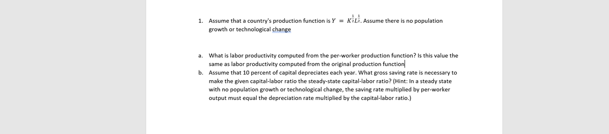 1 1
1. Assume that a country's production function is Y = K2L2. Assume there is no population
growth or technological change
What is labor productivity computed from the per-worker production function? Is this value the
same as labor productivity computed from the original production function
а.
b. Assume that 10 percent of capital depreciates each year. What gross saving rate is necessary to
make the given capital-labor ratio the steady-state capital-labor ratio? (Hint: In a steady state
with no population growth or technological change, the saving rate multiplied by per-worker
output must equal the depreciation rate multiplied by the capital-labor ratio.)
