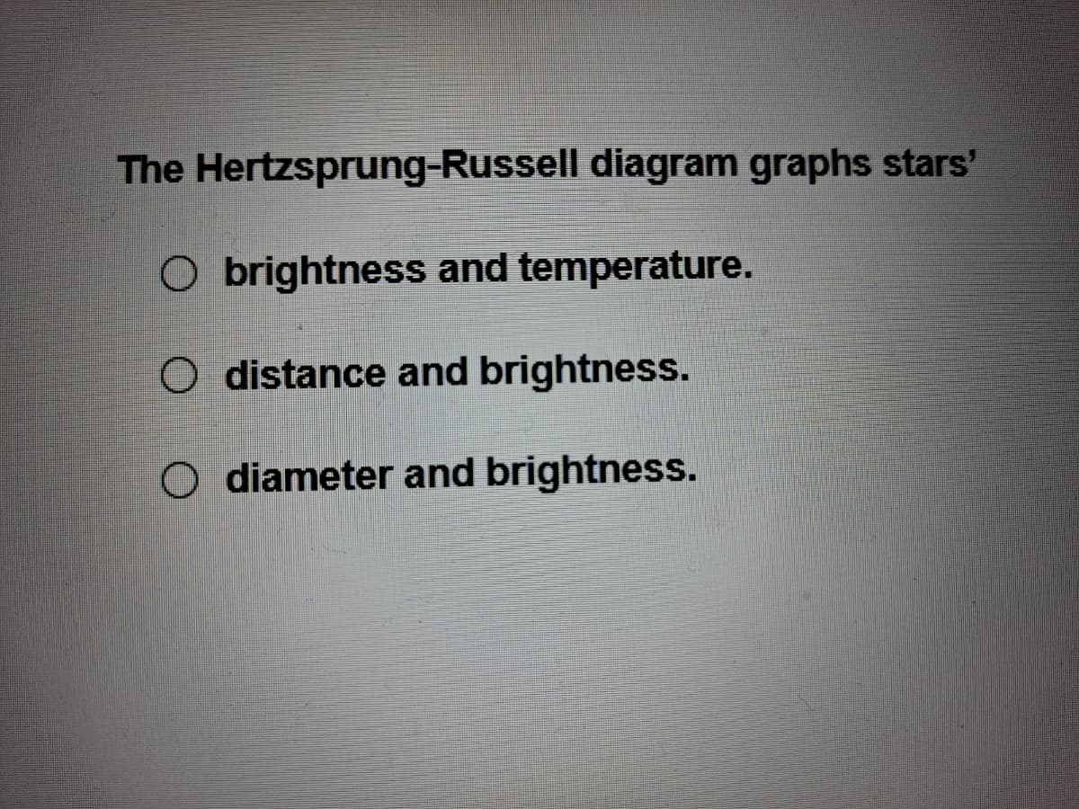 The Hertzsprung-Russell diagram graphs stars'
O brightness and temperature.
O distance and brightness.
O diameter and brightness.
