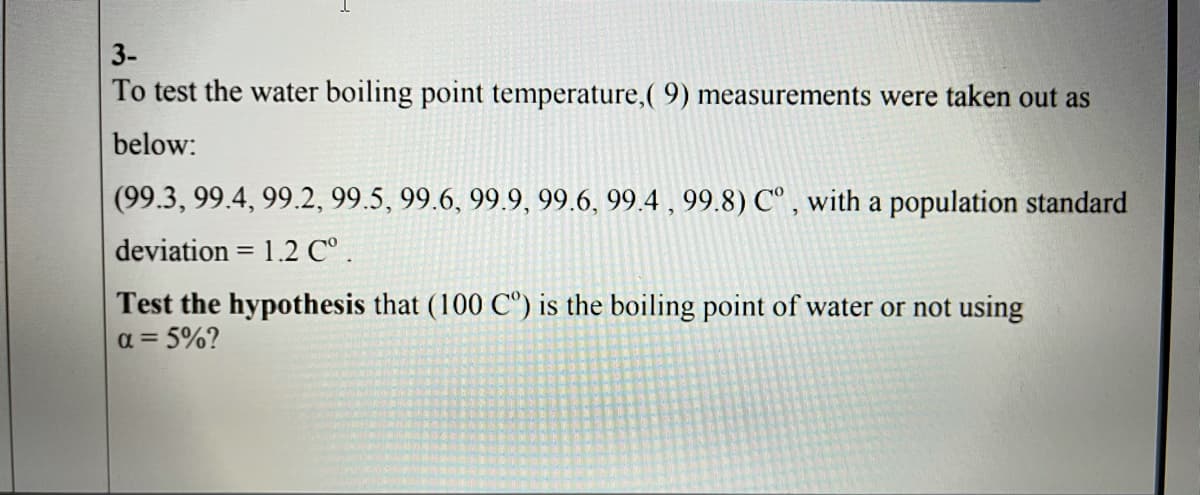 3-
To test the water boiling point temperature,( 9) measurements were taken out as
below:
(99.3, 99.4, 99.2, 99.5, 99.6, 99.9, 99.6, 99.4 , 99.8) C° , with a population standard
deviation = 1.2 C° .
%3D
Test the hypothesis that (100 C°) is the boiling point of water or not using
a = 5%?
