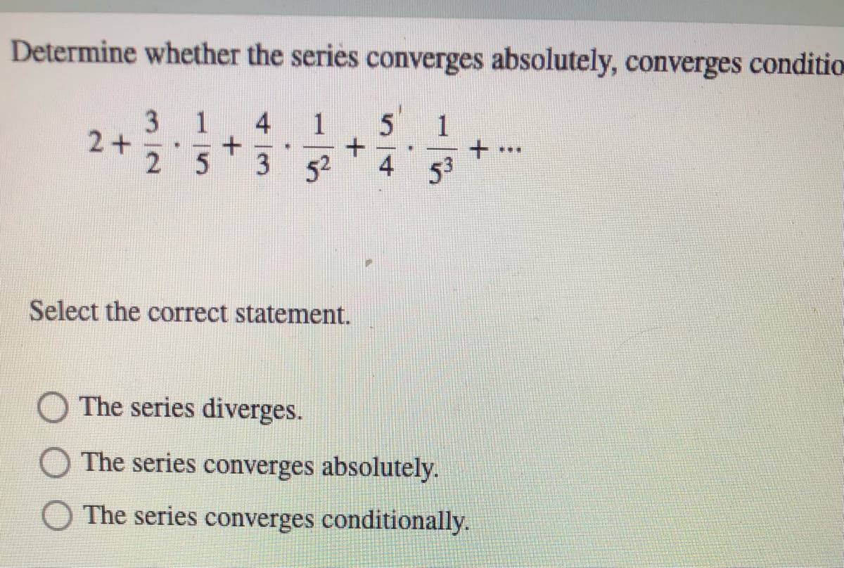 Determine whether the seriès converges absolutely, converges conditio
314
2+
2 5
1
5
1
3
52
4 53
Select the correct statement.
The series diverges.
The series converges absolutely.
O The series converges conditionally.
