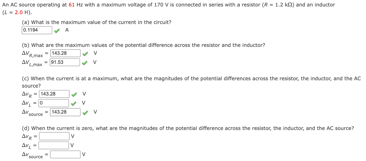 An AC source operating at 61 Hz with a maximum voltage of 170 V is connected in series with a resistor (R = 1.2 k) and an inductor
(L = 2.0 H).
(a) What is the maximum value of the current in the circuit?
0.1194
A
(b) What are the maximum values of the potential difference across the resistor and the inductor?
ΔV.
=143.28
V
R,max
AV
= 91.53
✓ V
L,max
(c) When the current is at a maximum, what are the magnitudes of the potential differences across the resistor, the inductor, and the AC
source?
AVR =143.28
AVL = 0
Av
source
(d) When the current is zero, what are the magnitudes of the potential difference across the resistor, the inductor, and the AC source?
V
AVR
AVL
Av
=
=
source
=143.28
=
V
V
V
V
V