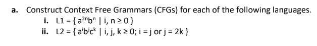 a. Construct Context Free Grammars (CFGS) for each of the following languages.
i. L1= {a²nb | i, n>0}
ii. L2 = {a'bick | i, j, k ≥ 0; i =jor j = 2k }
