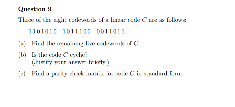 Question 9
Three of the eight codewords of a linear code C are as follows:
1101010 1011100 0011011.
(a) Find the remaining five codewords of C.
(b)
Is the code C cyclic?
(Justify your answer briefly.)
(c) Find a parity check matrix for code C in standard form.