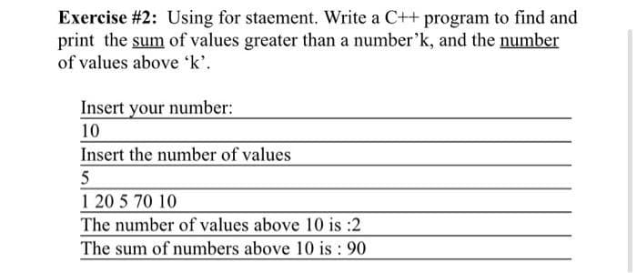 Exercise #2: Using for staement. Write a C++ program to find and
print the sum of values greater than a number'k, and the number
of values above 'k'.
Insert your number:
10
Insert the number of values
5
1 20 5 70 10
The number of values above 10 is :2
The sum of numbers above 10 is: 90