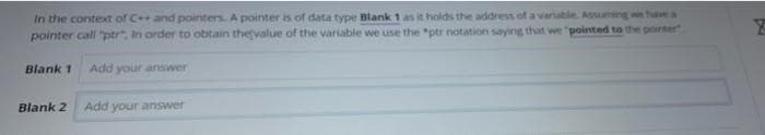 In the context of C++ and pointers. A pointer is of data type Blank 1 as it holds the address of a variable. Assuming we have a
pointer call "ptr". In order to obtain the value of the variable we use the "ptr notation saying that we "pointed to the pointer
Blank 1
Add your answer
Blank 2 Add your answer