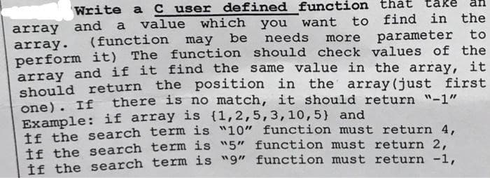 Write a C user defined function
array and a value which you want to find in the
array. (function may be needs more parameter to
perform it) The function should check values of the
array and if it find the same value in the array, it
should return the position in the array (just first
one). If there is no match, it should return "-1"
Example: if array is {1,2,5, 3, 10, 5) and
if the search term is "10" function must return 4,
If the search term is "5" function must return 2,
If the search term is "9" function must return -1,