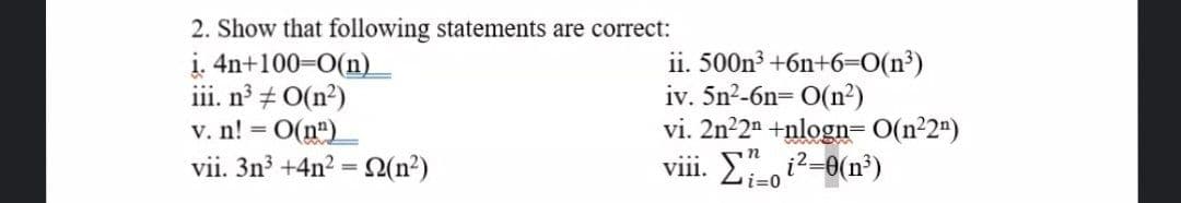 2. Show that following statements are correct:
i. 4n+100=0(n)
iii. n + O(n?)
v. n! = O(ne)
vii. 3n3 +4n2 =N(n²)
ii. 500n³ +6n+6=0(n³)
iv. 5n2-6n= O(n²)
vi. 2n²2n +nlogn= O(n²2")
viii. Li-0
%3D
i2-0(n³)
