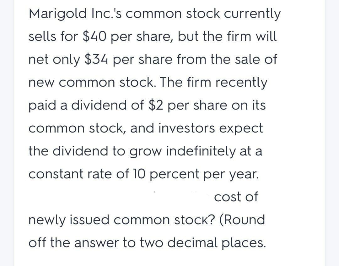 Marigold Inc.'s common stock currently
sells for $40 per share, but the firm will
net only $34 per share from the sale of
new common stock. The firm recently
paid a dividend of $2 per share on its
common stock, and investors expect
the dividend to grow indefinitely at a
constant rate of 10 percent per year.
cost of
newly issued common stock? (Round
off the answer to two decimal places.

