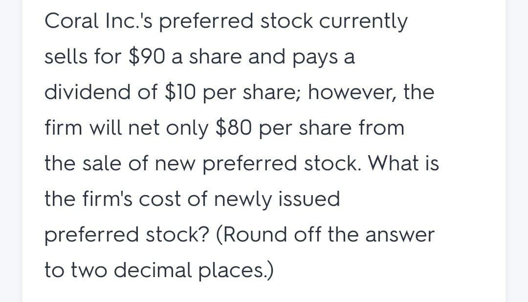 Coral Inc.'s preferred stock currently
sells for $90 a share and pays a
dividend of $10 per share; however, the
firm will net only $80 per share from
the sale of new preferred stock. What is
the firm's cost of newly issued
preferred stock? (Round off the answer
to two decimal places.)
