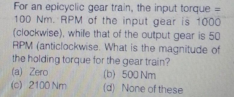 For an epicyclic gear train, the input torque =
100 Nm. RPM of the input gear is 1000
(clockwise), while that of the output gear is 50
RPM (anticlockwise. What is the magnitude of
the holding torque for the gear train?
(a) Zero
(c) 2100 Nm
(b) 500 Nm
(d) None of these
