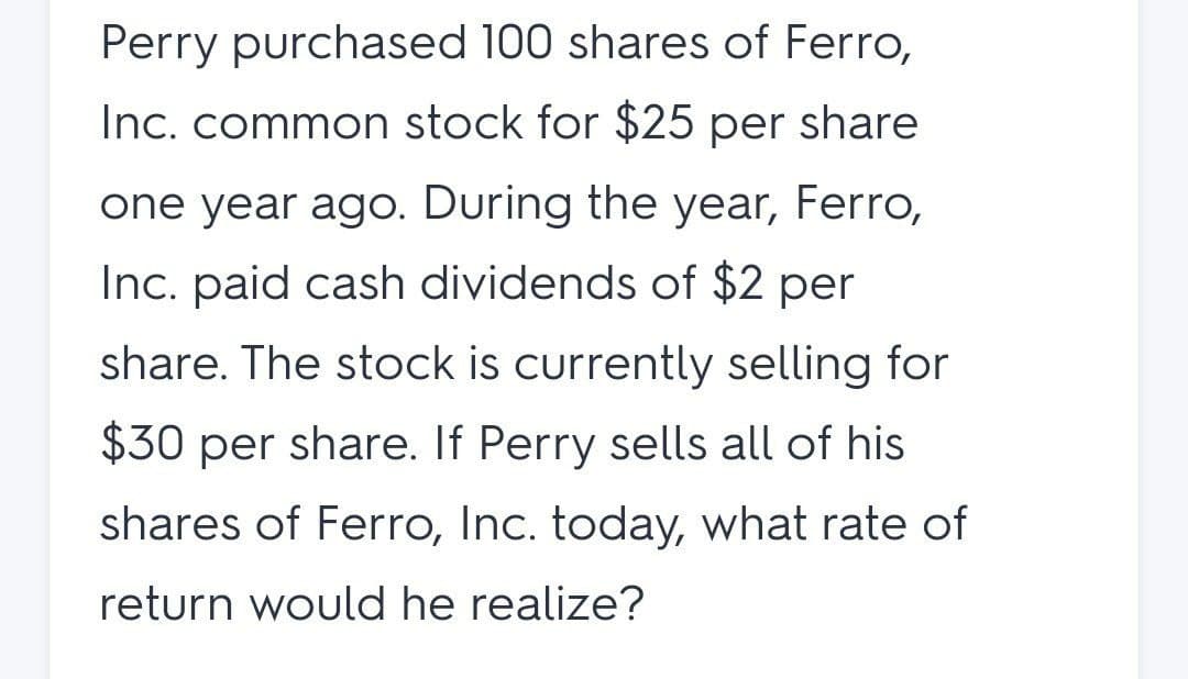 Perry purchased 100 shares of Ferro,
Inc. common stock for $25 per share
one year ago. During the year, Ferro,
Inc. paid cash dividends of $2 per
share. The stock is currently selling for
$30 per share. If Perry sells all of his
shares of Ferro, Inc. today, what rate of
return would he realize?
