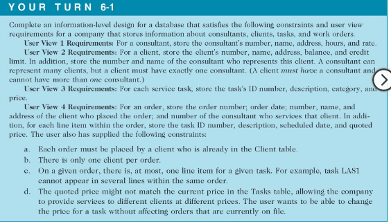YOUR TURN 6-1
Complete an information-level design for a database that satisfies the following constraints and user view
requirements for a company that stores information about consultants, clients, tasks, and work orders.
User View 1 Requirements: For a consultant, store the consultant's number, name, address, hours, and rate.
User View 2 Requirements: For a client, store the client's number, name, address, balance, and credit
limit. In addition, store the number and name of the consultant who represents this client. A consultant can
represent many elients, but a client must have exactly one consultant. (A client must have a consultant and
cannot have more than one consultant.)
User View 3 Requirements: For cach service task, store the task's ID number, description, category, and
<.
price.
User View 4 Requirements: For an order, store the order number; order date; number, name, and
address of the client who placed the order; and number of the eonsultant who services that elient. In addi-
tion, for each line item within the order, store the task ID number, description, scheduled date, and quoted
price. The user also has supplied the following constraints:
Each order must be placed by a client who is already in the Client table.
b. There is only one client per order.
c. On a given order, there is, at most, one line item for a given task. For example, task LAS1
cannot appear in several lines within the same order.
d. The quoted price might not match the current price in the Tasks table, allowing the company
to provide services to different clients at different prices. The user wants to be able to change
the price for a task without affecting orders that are currently on file.
a.
