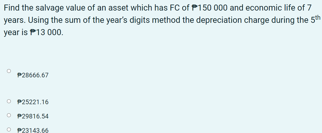 Find the salvage value of an asset which has FC of P150 000 and economic life of 7
years. Using the sum of the year's digits method the depreciation charge during the 5th
year is P13 000.
P28666.67
O P25221.16
P29816.54
P23143.66
