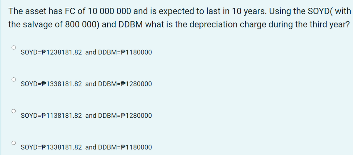 The asset has FC of 10 000 000 and is expected to last in 10 years. Using the SOYD( with
the salvage of 800 000) and DDBM what is the depreciation charge during the third year?
SOYD=P1238181.82 and DDBM=P1180000
SOYD=P1338181.82 and DDBM=P1280000
SOYD=P1138181.82 and DDBM=P1280000
SOYD=P1338181.82 and DDBM=P1180000
