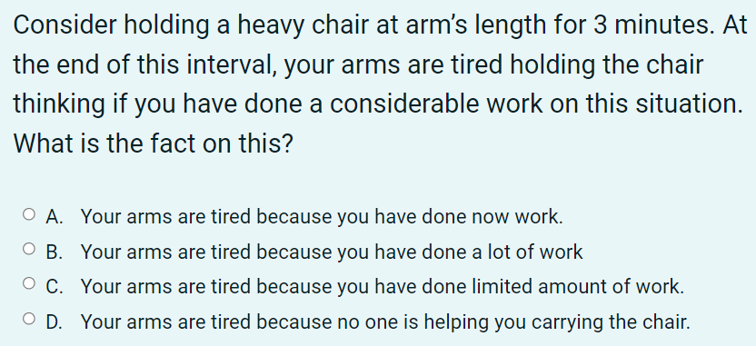 Consider holding a heavy chair at arm's length for 3 minutes. At
the end of this interval, your arms are tired holding the chair
thinking if you have done a considerable work on this situation.
What is the fact on this?
O A. Your arms are tired because you have done now work.
O B. Your arms are tired because you have done a lot of work
C. Your arms are tired because you have done limited amount of work.
D. Your arms are tired because no one is helping you carrying the chair.
