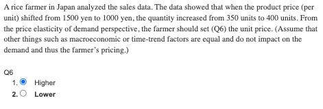 A rice farmer in Japan analyzed the sales data. The data showed that when the product price (per
unit) shifted from 1500 yen to 1000 yen, the quantity increased from 350 units to 400 units. From
the price elasticity of demand perspective, the farmer should set (Q6) the unit price. (Assume that
other things such as macroeconomic or time-trend factors are equal and do not impact on the
demand and thus the farmer's pricing.)
Q6
1.
Higher
2. O Lower
