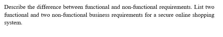 Describe the difference between functional and non-functional requirements. List two
functional and two non-functional business requirements for a secure online shopping
system.