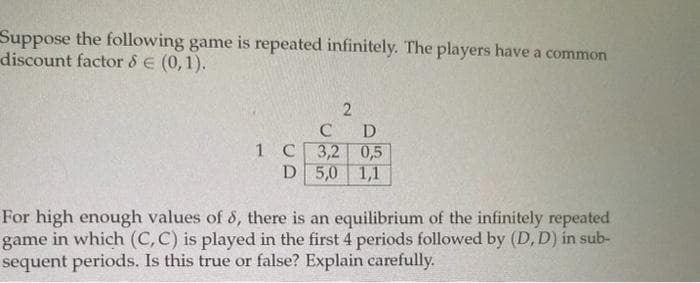 Suppose the following game is repeated infinitely. The players have a common
discount factor & E (0,1).
C D
1 C3,2 0,5
D 5,0
1,1
For high enough values of 8, there is an equilibrium of the infinitely repeated
game in which (C, C) is played in the first 4 periods followed by (D, D) in sub-
sequent periods. Is this true or false? Explain carefully.
