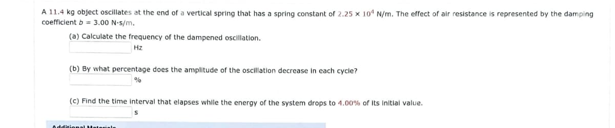 A 11.4 kg object oscillates at the end of a vertical spring that has a spring constant of 2.25 x 101 N/m. The effect of air resistance is represented by the damping
coefficient b = 3.00 N-s/m.
(a) Calculate the frequency of the dampened oscillation.
Hz
(b) By what percentage does the amplitude of the oscillation decrease In each cycle?
(c) Find the time interval that elapses while the energy of the system drops to 4.00% of Its Initial value.
Additional Materiele
