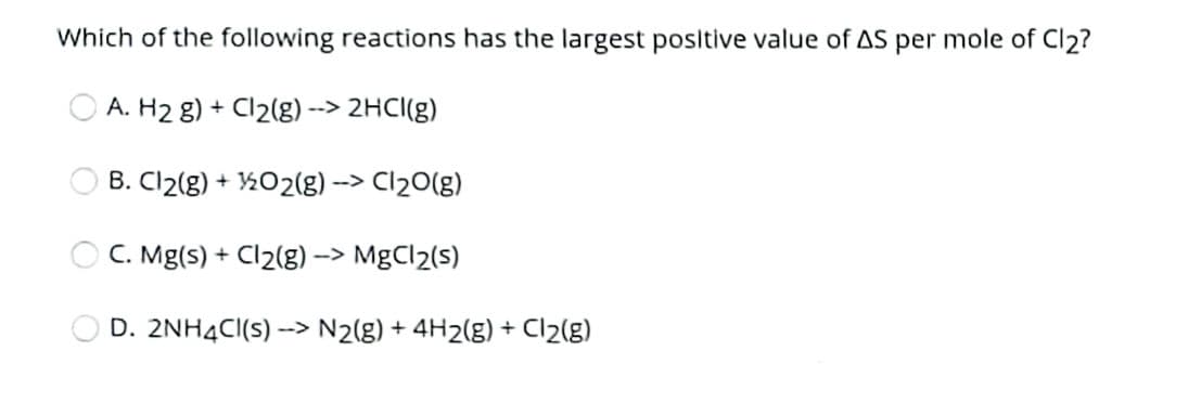 Which of the following reactions has the largest posltive value of AS per mole of Cl2?
A. H2 8) + Cl2(g) --> 2HCI(g)
O B. Cl2(g) + ½O2(g) -> Cl20(g)
O C. Mg(s) + Cl2(g) –> MgCl2(s)
O D. 2NH4CI(s) --> N2(g) + 4H2(g) + Cl2(g)
