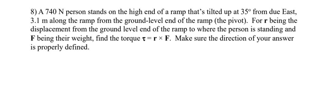 8) A 740 N person stands on the high end of a ramp that's tilted up at 35° from due East,
3.1 m along the ramp from the ground-level end of the ramp (the pivot). For r being the
displacement from the ground level end of the ramp to where the person is standing and
F being their weight, find the torque t=r × F. Make sure the direction of your answer
is properly defined.
