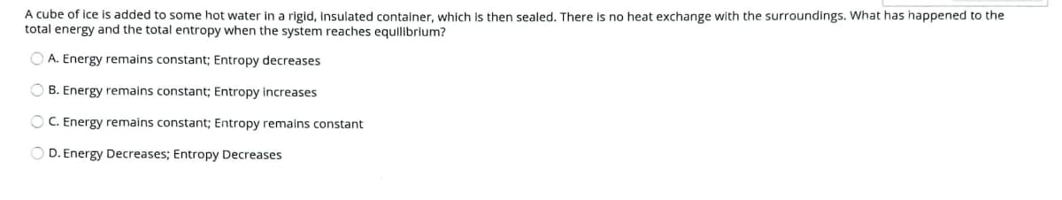 A cube of ice is added to some hot water in a rigid, insulated container, which is then sealed. There is no heat exchange with the surroundings. What has happened to the
total energy and the total entropy when the system reaches equilibrium?
A. Energy remains constant; Entropy decreases
O B. Energy remains constant; Entropy increases
O C. Energy remains constant; Entropy remains constant
O D. Energy Decreases; Entropy Decreases
O O O
