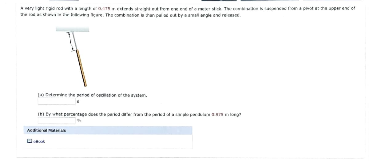 A very light rigid rod with a length of 0.475 m extends stralght out from one end of a meter stick. The combination Is suspended from a pivot at the upper end of
the rod as shown in the following figure. The combination Is then pulled out by a small angle and released.
(a) Determine the period of oscillation of the system.
(b) By what percentage does the period differ from the period of a simple pendulum 0.975 m long?
Additional Materials
O eBook
