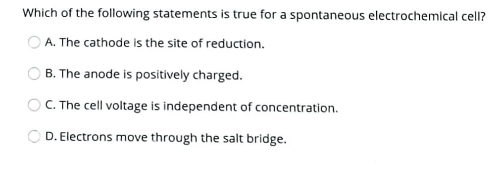 Which of the following statements is true for a spontaneous electrochemical cell?
A. The cathode is the site of reduction.
B. The anode is positively charged.
C. The cell voltage is independent of concentration.
D. Electrons move through the salt bridge.
