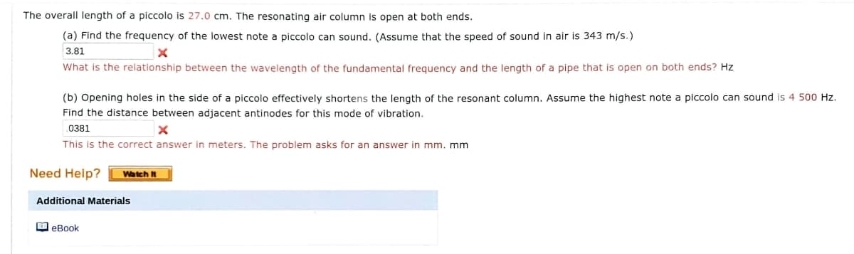 The overall length of a piccolo is 27.0 cm. The resonating air column is open at both ends.
(a) Find the frequency of the lowest note a piccolo can sound. (Assume that the speed of sound in air is 343 m/s.)
3.81
What is the relationship between the wavelength of the fundamental frequency and the length of a pipe that is open on both ends? Hz
(b) Opening holes in the side of a piccolo effectively shortens the length of the resonant column. Assume the highest note a piccolo can sound is 4 500 Hz.
Find the distance between adjacent antinodes for this mode of vibration.
.0381
This is the correct answer in meters. The problem asks for an answer in mm. mm
Need Help?
Watch It
Additional Materials
O eBook
