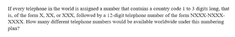 If every telephone in the world is assigned a number that contains a country code 1 to 3 digits long, that
is, of the form X, XX, or XXX, followed by a 12-digit telephone number of the form NXXX-NXXX-
XXXX. How many different telephone numbers would be available worldwide under this numbering
plan?
