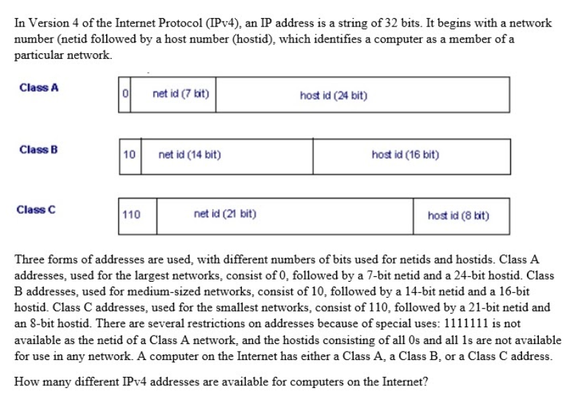 In Version 4 of the Internet Protocol (IPV4), an IP address is a string of 32 bits. It begins with a network
number (netid followed by a host number (hostid), which identifies a computer as a member of a
particular network.
Class A
net id (7 kit)
host id (24 bit)
Class B
10
net id (14 bit)
host id (16 bit)
Class C
110
net id (21 bit)
host id (8 kit)
Three forms of addresses are used, with different numbers of bits used for netids and hostids. Class A
addresses, used for the largest networks, consist of 0, followed by a 7-bit netid and a 24-bit hostid. Class
B addresses, used for medium-sized networks, consist of 10, followed by a 14-bit netid and a 16-bit
hostid. Class C addresses, used for the smallest networks, consist of 110, followed by a 21-bit netid and
an 8-bit hostid. There are several restrictions on addresses because of special uses: 1111111 is not
available as the netid of a Class A network, and the hostids consisting of all Os and all 1s are not available
for use in any network. A computer on the Internet has either a Class A, a Class B, or a Class C address.
How many different IPV4 addresses are available for computers on the Internet?
