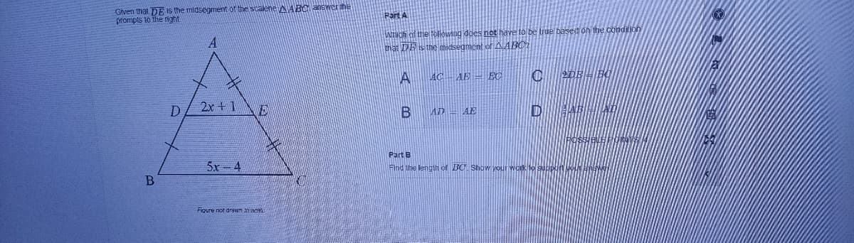 Given that DE is the midsegment of the scalene AABO answer the
prompts to the right
Part A
WNCH of the tollowing does not have to be true based on the condition
that DE is the midsegment of AABC?
A
AC AE = EC
2DEHIBO
2x +1
AD – AE
Part B
5x - 4
Find the lengih of BC Show your work to guopn
Figure not drawm in ac
