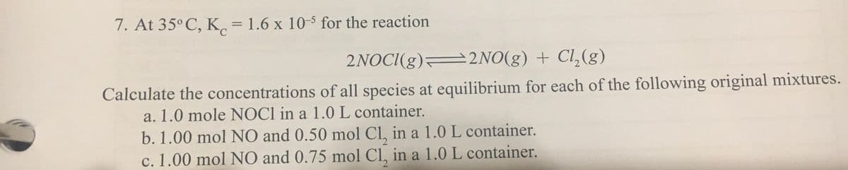 7. At 35° C, K = 1.6 x 10- for the reaction
%3D
2NOCI(g) 2NO(g) + Cl,(g)
Calculate the concentrations of all species at equilibrium for each of the following original mixtures.
a. 1.0 mole NOCI in a 1.0L container.
b. 1.00 mol NO and 0.50 mol Cl, in a 1.0 L container.
c. 1.00 mol NO and 0.75 mol Cl, in a 1.0 L container.
