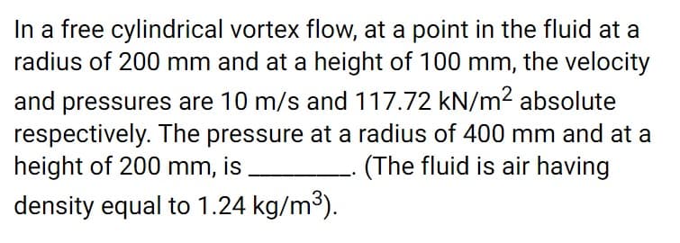 In a free cylindrical vortex flow, at a point in the fluid at a
radius of 200 mm and at a height of 100 mm, the velocity
and pressures are 10 m/s and 117.72 kN/m² absolute
respectively. The pressure at a radius of 400 mm and at a
height of 200 mm,
is
(The fluid is air having
density equal to 1.24 kg/m3).
