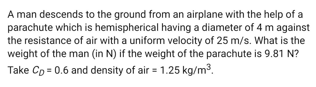 A man descends to the ground from an airplane with the help of a
parachute which is hemispherical having a diameter of 4 m against
the resistance of air with a uniform velocity of 25 m/s. What is the
weight of the man (in N) if the weight of the parachute is 9.81 N?
Take Cp = 0.6 and density of air = 1.25 kg/m3.
%3D
