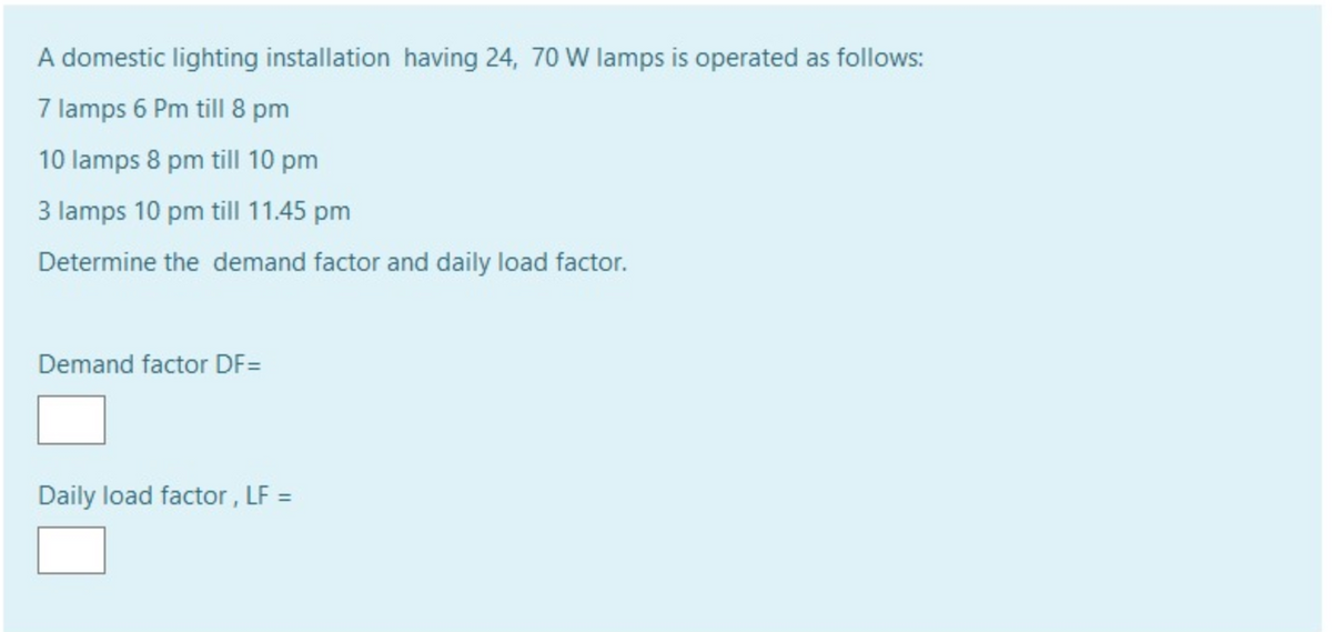 A domestic lighting installation having 24, 70 W lamps is operated as follows:
7 lamps 6 Pm till 8 pm
10 lamps 8 pm till 10 pm
3 lamps 10 pm till 11.45 pm
Determine the demand factor and daily load factor.
Demand factor DF=
Daily load factor , LF =
