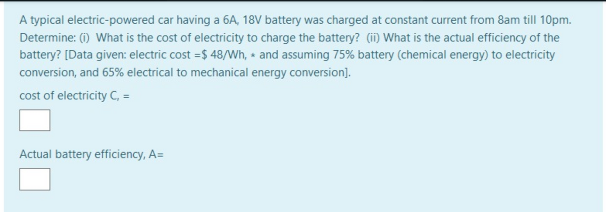 A typical electric-powered car having a 6A, 18V battery was charged at constant current from 8am till 10pm.
Determine: (i) What is the cost of electricity to charge the battery? (ii) What is the actual efficiency of the
battery? [Data given: electric cost =$ 48/Wh, and assuming 75% battery (chemical energy) to electricity
conversion, and 65% electrical to mechanical energy conversion].
cost of electricity C, =
Actual battery efficiency, A=
