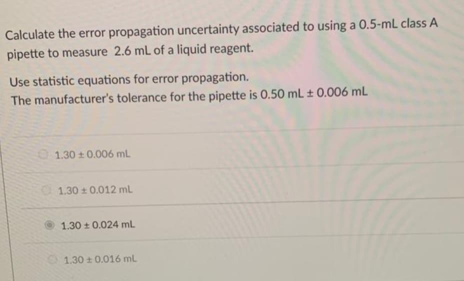Calculate the error propagation uncertainty associated to using a 0.5-mL class A
pipette to measure 2.6 mL of a liquid reagent.
Use statistic equations for error propagation.
The manufacturer's tolerance for the pipette is 0.50 mL ± 0.006 mL
1.30 0.006 mL
1.30 0.012 mL
1.30 0.024 mL
1.30 + 0.016 mL

