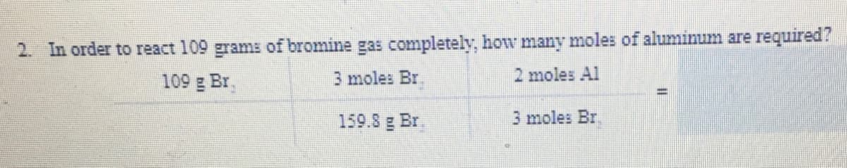 2. In order to react 109 grams of bromine gas completely, how many moles of aluminum are required?
3 moles Br.
2 moles Al
109 g Br.
159.8 g Br.
3 moles Br.
