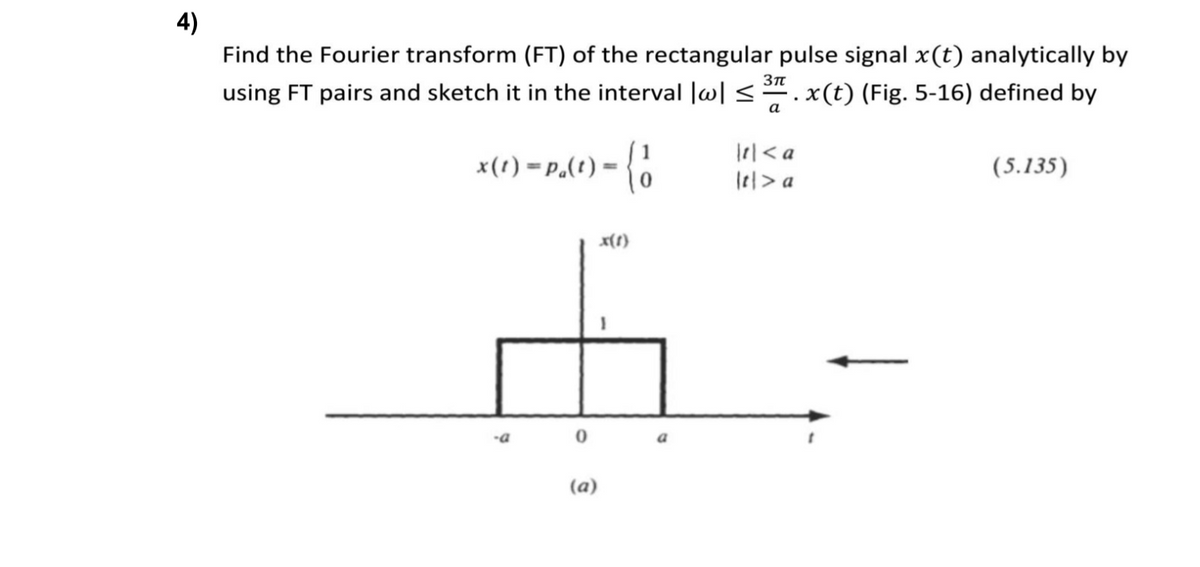 4)
Find the Fourier transform (FT) of the rectangular pulse signal x(t) analytically by
Зп
using FT pairs and sketch it in the interval |w| <.x(t) (Fig. 5-16) defined by
а
x(1) = P.(t) = {0
Irl< a
lel> a
(5.135)
x(1)
-a
(a)
