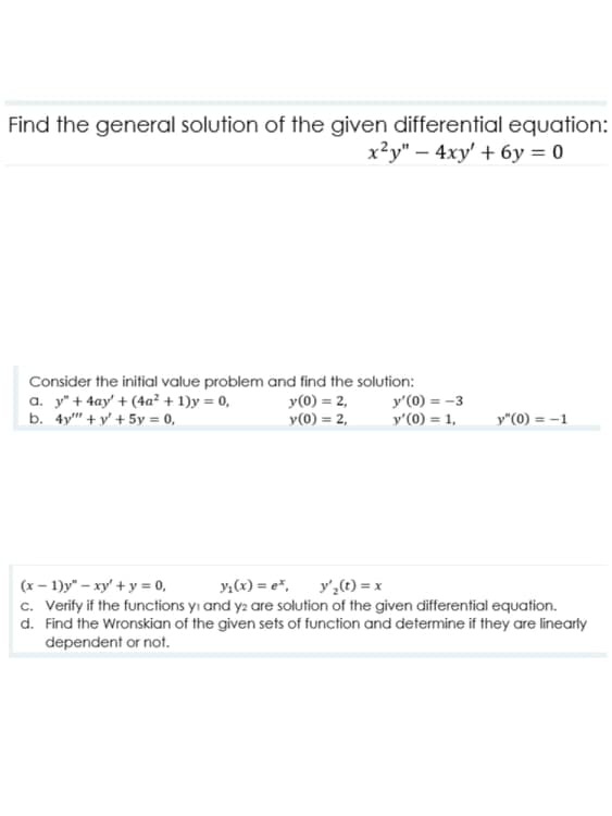 Find the general solution of the given differential equation:
x²y" – 4xy' + 6y = 0
Consider the initial value problem and find the solution:
a. y" + 4ay' + (4a² + 1)y = 0,
b. 4y" + y' + 5y = 0,
y(0) = 2,
y(0) = 2,
y'(0) = -3
y'(0) = 1,
y"(0) = -1
(x – 1)y" – xy' + y = 0,
c. Verify if the functions yı and y2 are solution of the given differential equation.
d. Find the Wronskian of the given sets of function and determine if they are linearly
y,(x) = e*, y',(t) = x
dependent or not.
