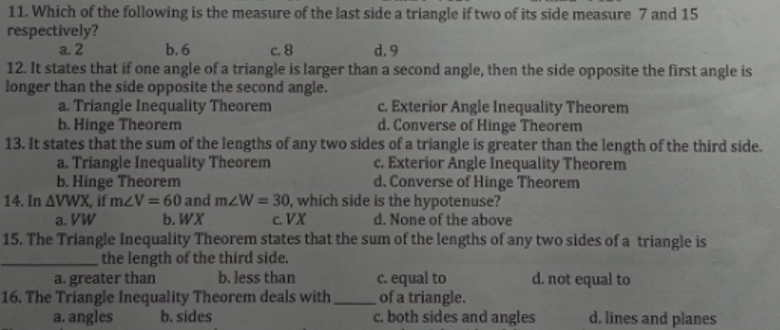 11. Which of the following is the measure of the last side a triangle if two of its side measure 7 and 15
respectively?
a. 2
b.6
c.8
d. 9
12. It states that if one angle of a triangle is larger than a second angle, then the side opposite the first angle is
longer than the side opposite the second angle.
a. Triangle Inequality Theorem
c. Exterior Angle Inequality Theorem
d. Converse of Hinge Theorem
b. Hinge Theorem
13. It states that the sum of the lengths of any two sides of a triangle is greater than the length of the third side.
a. Triangle Inequality Theorem
c. Exterior Angle Inequality Theorem
d. Converse of Hinge Theorem
b. Hinge Theorem
14. In AVWX, if m<V = 60 and mzW = 30, which side is the hypotenuse?
a. VW
b. WX
C.VX
d. None of the above
15. The Triangle Inequality Theorem states that the sum of the lengths of any two sides of a triangle is
the length of the third side.
a. greater than
b. less than
c. equal to
d. not equal to
of a triangle.
16. The Triangle Inequality Theorem deals with
b. sides
a. angles
c. both sides and angles
d. lines and planes